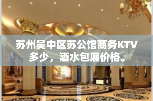 苏州吴中区苏公馆商务KTV多少，酒水包厢价格。