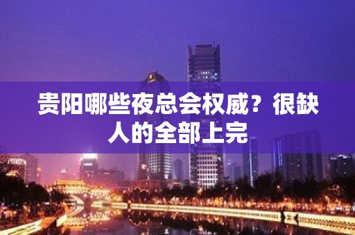 贵阳哪些夜总会权威？很缺人的全部上完