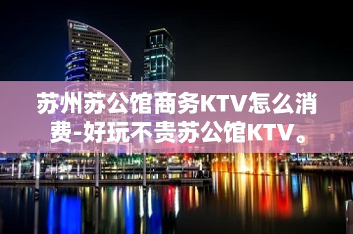 苏州苏公馆商务KTV怎么消费-好玩不贵苏公馆KTV。