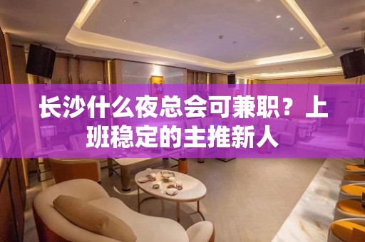 长沙什么夜总会可兼职？上班稳定的主推新人