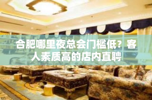 合肥哪里夜总会门槛低？客人素质高的店内直聘