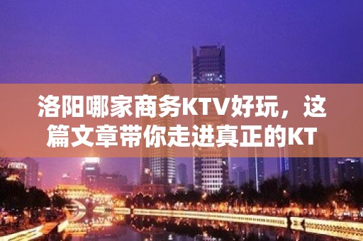 洛阳哪家商务KTV好玩，这篇文章带你走进真正的KTV