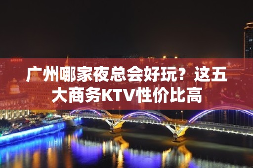 广州哪家夜总会好玩？这五大商务KTV性价比高