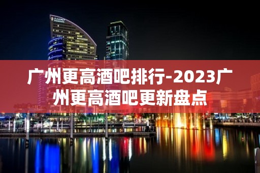 广州更高酒吧排行-2023广州更高酒吧更新盘点