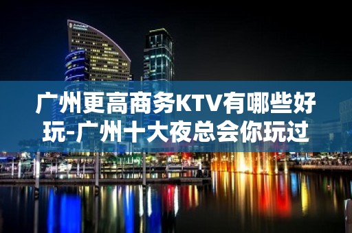 广州更高商务KTV有哪些好玩-广州十大夜总会你玩过几家