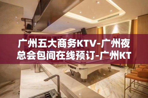 广州五大商务KTV-广州夜总会包间在线预订-广州KTV订房