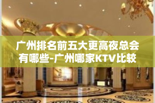 广州排名前五大更高夜总会有哪些-广州哪家KTV比较好玩