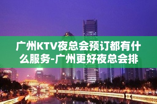 广州KTV夜总会预订都有什么服务-广州更好夜总会排名