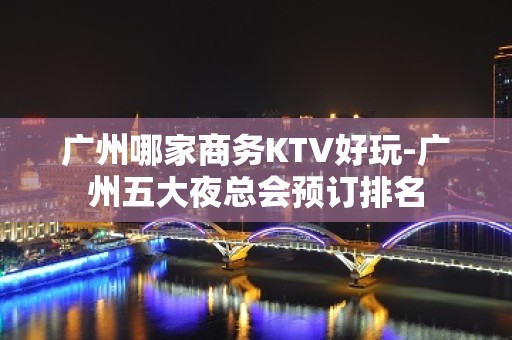 广州哪家商务KTV好玩-广州五大夜总会预订排名