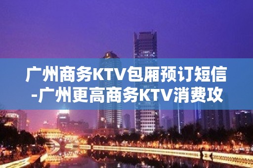 广州商务KTV包厢预订短信-广州更高商务KTV消费攻略