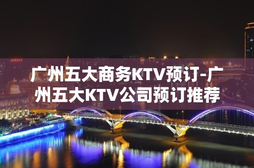 广州五大商务KTV预订-广州五大KTV公司预订推荐