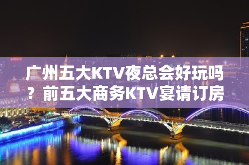 广州五大KTV夜总会好玩吗？前五大商务KTV宴请订房