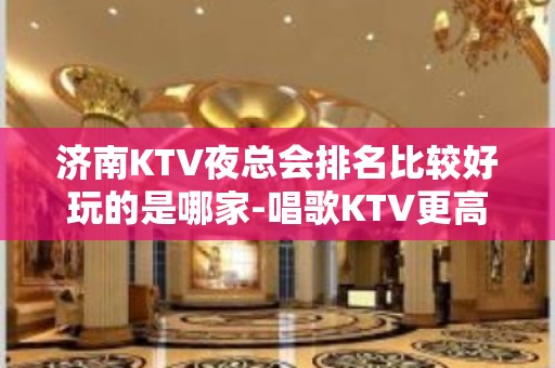 济南KTV夜总会排名比较好玩的是哪家-唱歌KTV更高预定