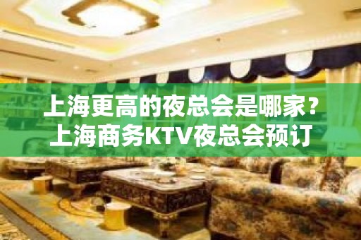 上海更高的夜总会是哪家？上海商务KTV夜总会预订