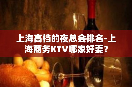 上海高档的夜总会排名-上海商务KTV哪家好耍？