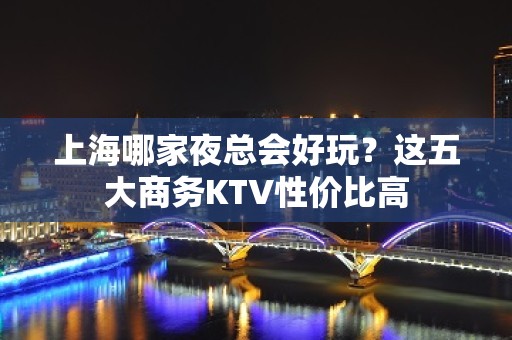 上海哪家夜总会好玩？这五大商务KTV性价比高