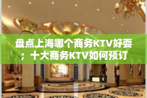 盘点上海哪个商务KTV好耍；十大商务KTV如何预订