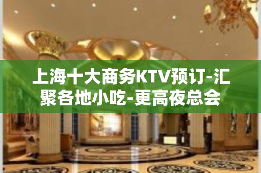 上海十大商务KTV预订-汇聚各地小吃-更高夜总会