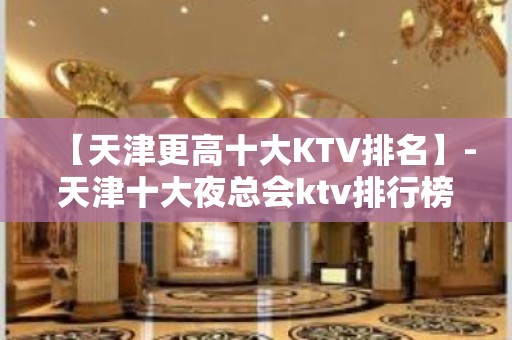 【天津更高十大KTV排名】-天津十大夜总会ktv排行榜