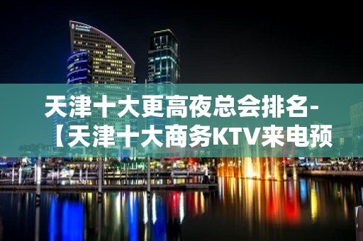 天津十大更高夜总会排名-【天津十大商务KTV来电预定】