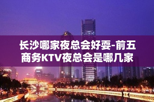 长沙哪家夜总会好耍-前五商务KTV夜总会是哪几家