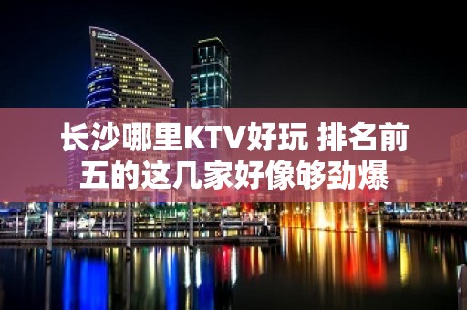 长沙哪里KTV好玩 排名前五的这几家好像够劲爆