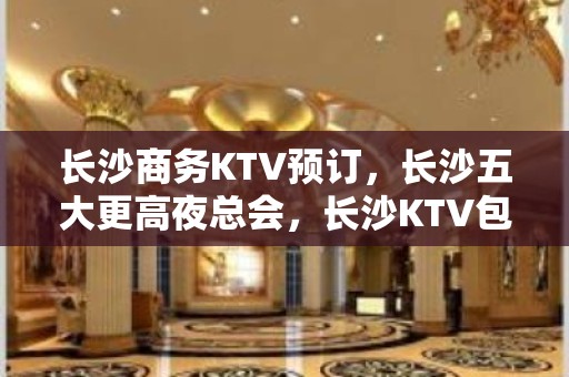 长沙商务KTV预订，长沙五大更高夜总会，长沙KTV包厢预订