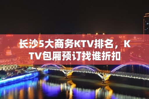 长沙5大商务KTV排名，KTV包厢预订找谁折扣