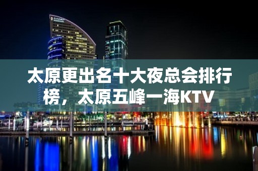 太原更出名十大夜总会排行榜，太原五峰一海KTV