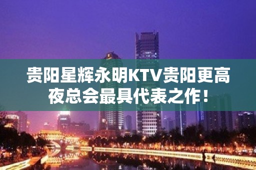 贵阳星辉永明KTV贵阳更高夜总会最具代表之作！