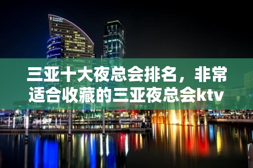 三亚十大夜总会排名，非常适合收藏的三亚夜总会ktv攻略