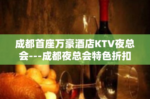 成都首座万豪酒店KTV夜总会---成都夜总会特色折扣