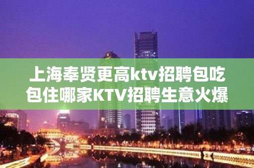 上海奉贤更高ktv招聘包吃包住哪家KTV招聘生意火爆