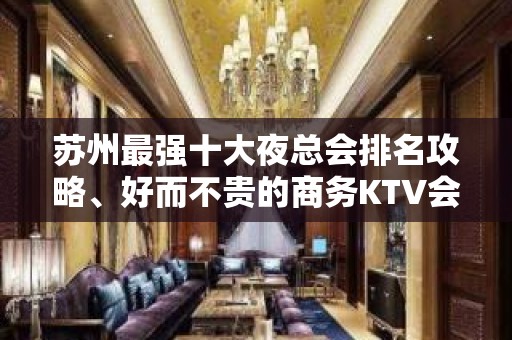 苏州最强十大夜总会排名攻略、好而不贵的商务KTV会所推荐