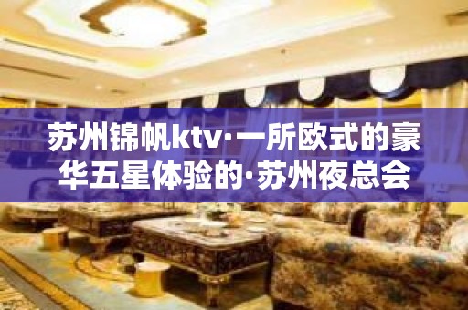 苏州锦帆ktv·一所欧式的豪华五星体验的·苏州夜总会