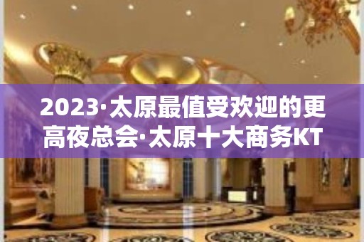 2023·太原最值受欢迎的更高夜总会·太原十大商务KTV排名