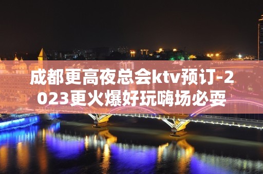 成都更高夜总会ktv预订-2023更火爆好玩嗨场必耍