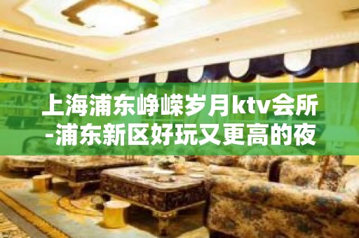 上海浦东峥嵘岁月ktv会所-浦东新区好玩又更高的夜总会!