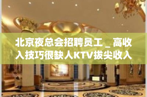 北京夜总会招聘员工＿高收入技巧很缺人KTV拔尖收入