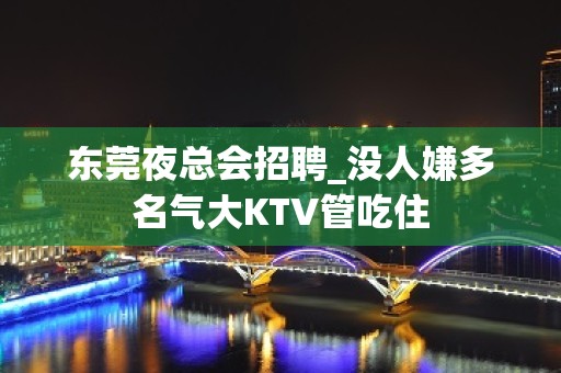 东莞夜总会招聘_没人嫌多名气大KTV管吃住