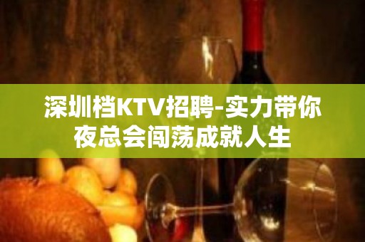 深圳档KTV招聘-实力带你夜总会闯荡成就人生