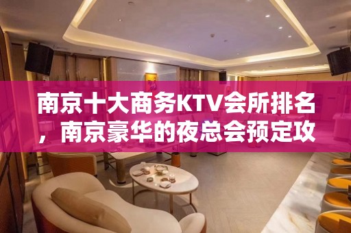 南京十大商务KTV会所排名，南京豪华的夜总会预定攻略