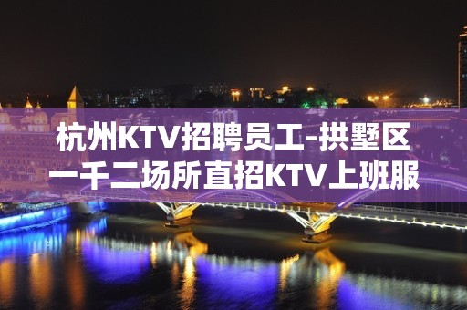 杭州KTV招聘员工-拱墅区一千二场所直招KTV上班服务员靠谱