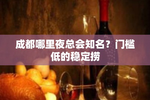 成都哪里夜总会知名？门槛低的稳定捞