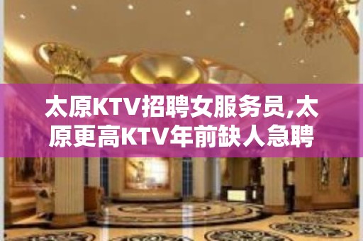 太原KTV招聘女服务员,太原更高KTV年前缺人急聘