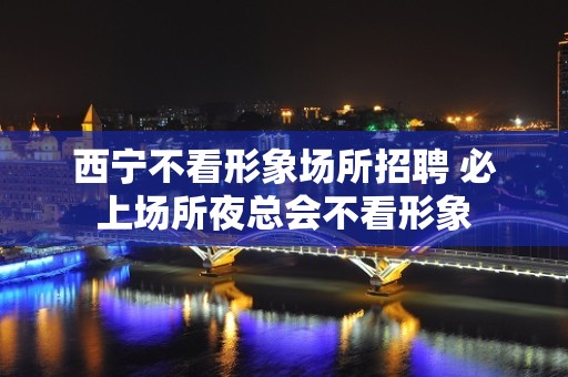 西宁不看形象场所招聘 必上场所夜总会不看形象