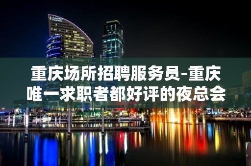 重庆场所招聘服务员-重庆唯一求职者都好评的夜总会直招2023信息