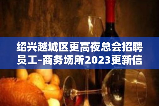 绍兴越城区更高夜总会招聘员工-商务场所2023更新信息