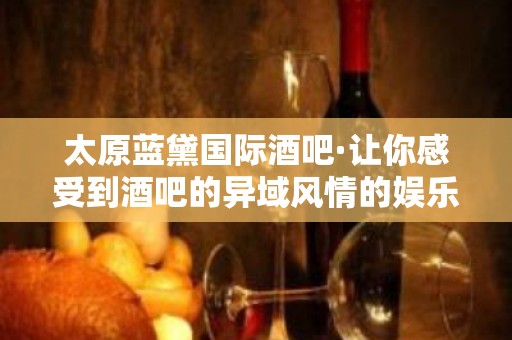 太原蓝黛国际酒吧·让你感受到酒吧的异域风情的娱乐体验