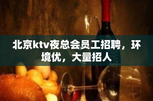 北京ktv夜总会员工招聘，环境优，大量招人